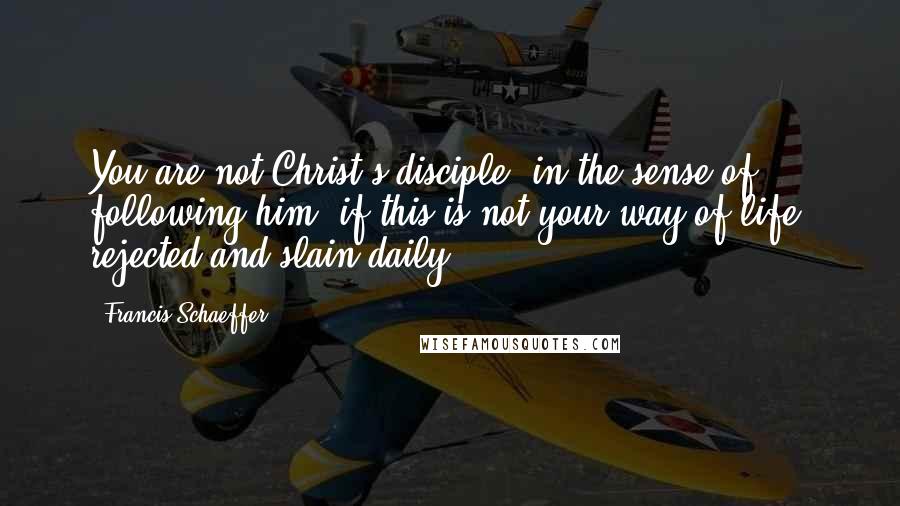 Francis Schaeffer Quotes: You are not Christ's disciple, in the sense of following him, if this is not your way of life: rejected and slain daily!