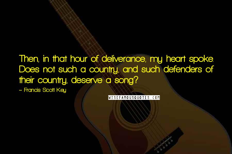 Francis Scott Key Quotes: Then, in that hour of deliverance, my heart spoke. Does not such a country, and such defenders of their country, deserve a song?