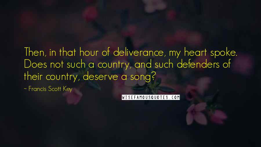 Francis Scott Key Quotes: Then, in that hour of deliverance, my heart spoke. Does not such a country, and such defenders of their country, deserve a song?