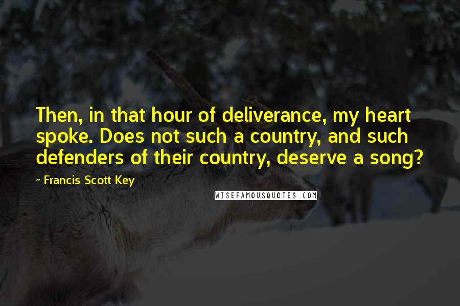 Francis Scott Key Quotes: Then, in that hour of deliverance, my heart spoke. Does not such a country, and such defenders of their country, deserve a song?