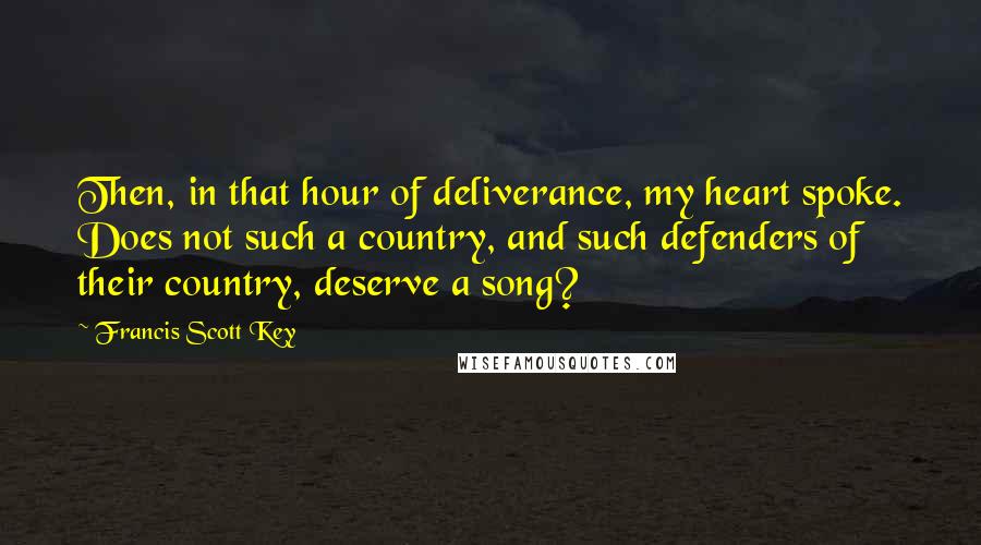 Francis Scott Key Quotes: Then, in that hour of deliverance, my heart spoke. Does not such a country, and such defenders of their country, deserve a song?