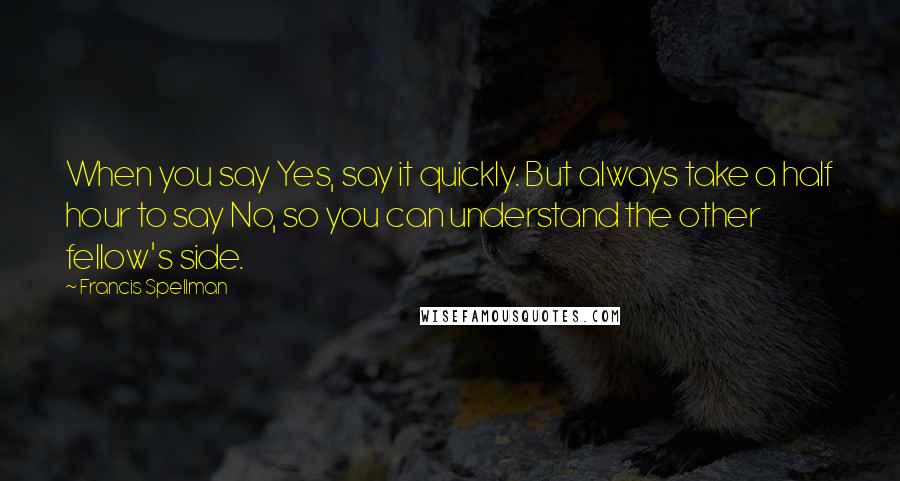 Francis Spellman Quotes: When you say Yes, say it quickly. But always take a half hour to say No, so you can understand the other fellow's side.