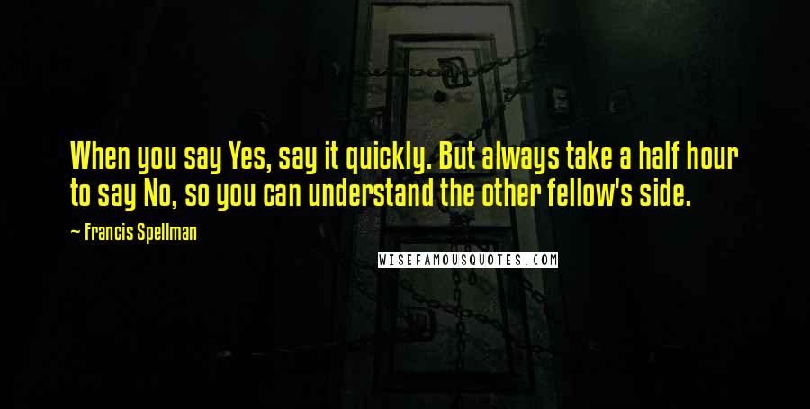 Francis Spellman Quotes: When you say Yes, say it quickly. But always take a half hour to say No, so you can understand the other fellow's side.