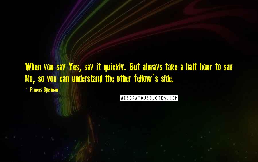 Francis Spellman Quotes: When you say Yes, say it quickly. But always take a half hour to say No, so you can understand the other fellow's side.