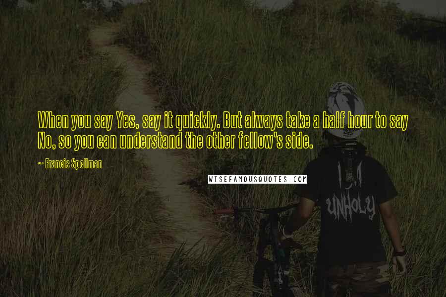 Francis Spellman Quotes: When you say Yes, say it quickly. But always take a half hour to say No, so you can understand the other fellow's side.