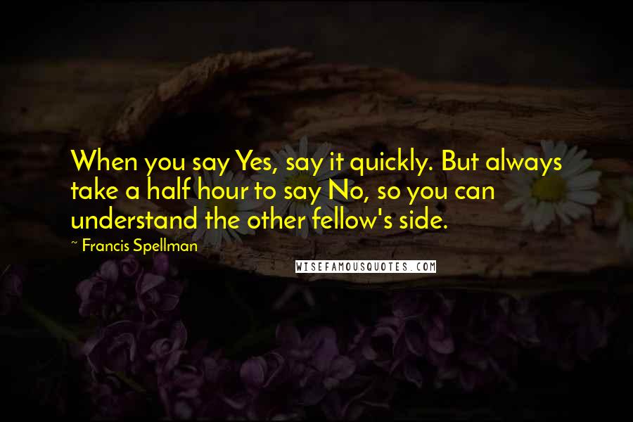 Francis Spellman Quotes: When you say Yes, say it quickly. But always take a half hour to say No, so you can understand the other fellow's side.