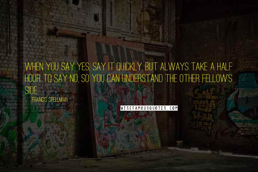 Francis Spellman Quotes: When you say Yes, say it quickly. But always take a half hour to say No, so you can understand the other fellow's side.