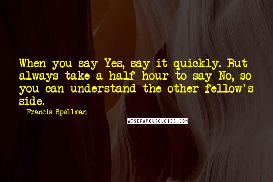 Francis Spellman Quotes: When you say Yes, say it quickly. But always take a half hour to say No, so you can understand the other fellow's side.