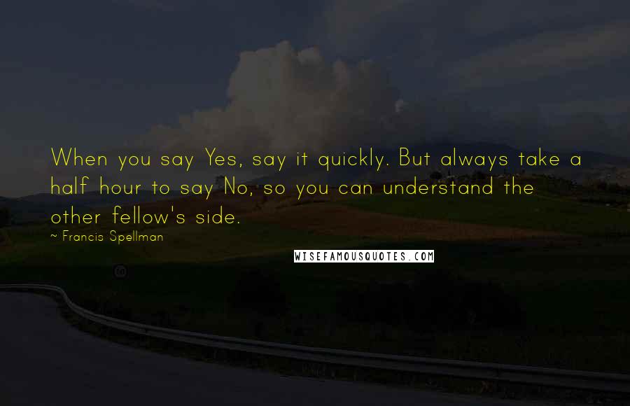 Francis Spellman Quotes: When you say Yes, say it quickly. But always take a half hour to say No, so you can understand the other fellow's side.