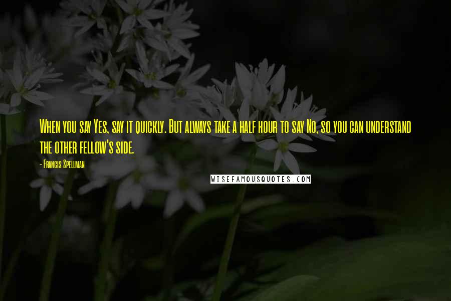 Francis Spellman Quotes: When you say Yes, say it quickly. But always take a half hour to say No, so you can understand the other fellow's side.