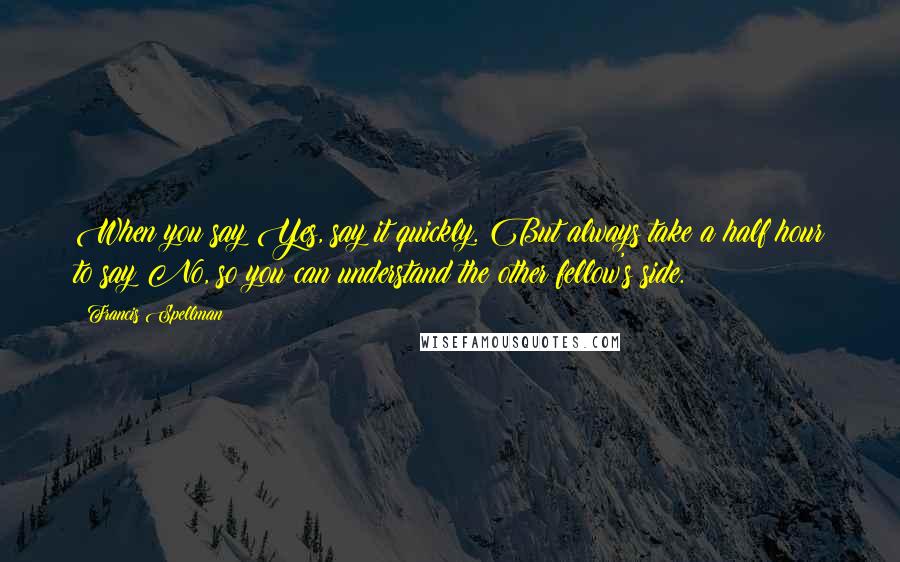 Francis Spellman Quotes: When you say Yes, say it quickly. But always take a half hour to say No, so you can understand the other fellow's side.