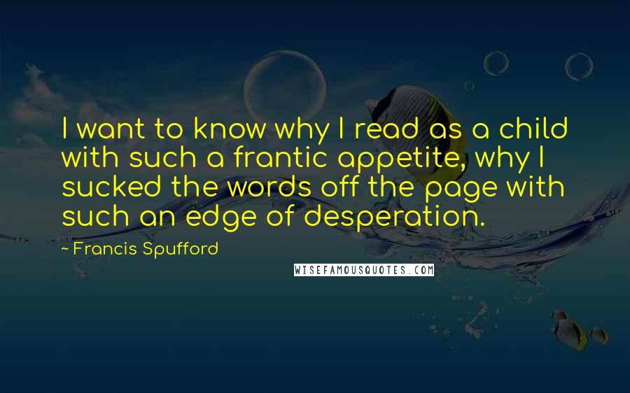 Francis Spufford Quotes: I want to know why I read as a child with such a frantic appetite, why I sucked the words off the page with such an edge of desperation.