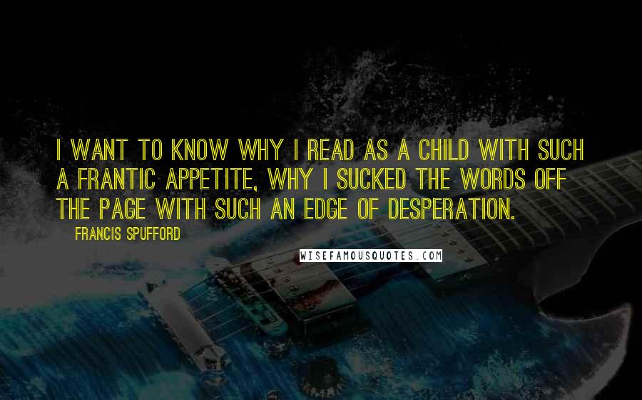 Francis Spufford Quotes: I want to know why I read as a child with such a frantic appetite, why I sucked the words off the page with such an edge of desperation.