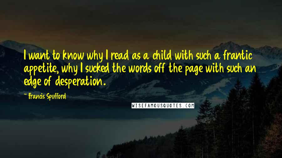 Francis Spufford Quotes: I want to know why I read as a child with such a frantic appetite, why I sucked the words off the page with such an edge of desperation.