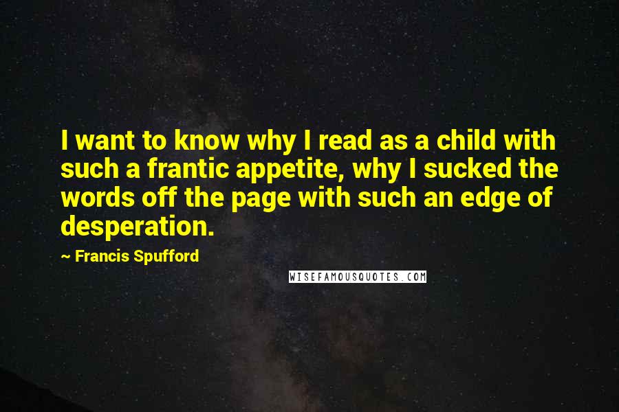 Francis Spufford Quotes: I want to know why I read as a child with such a frantic appetite, why I sucked the words off the page with such an edge of desperation.