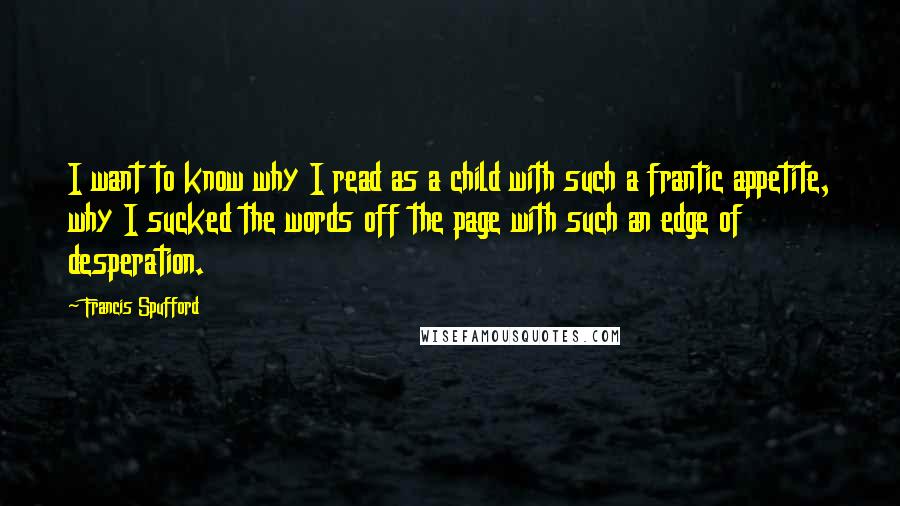 Francis Spufford Quotes: I want to know why I read as a child with such a frantic appetite, why I sucked the words off the page with such an edge of desperation.