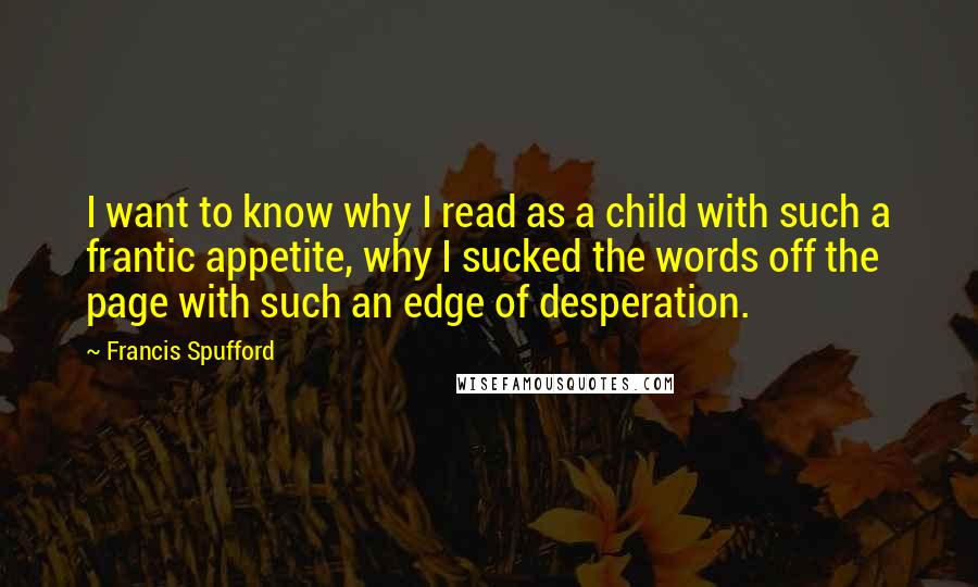 Francis Spufford Quotes: I want to know why I read as a child with such a frantic appetite, why I sucked the words off the page with such an edge of desperation.