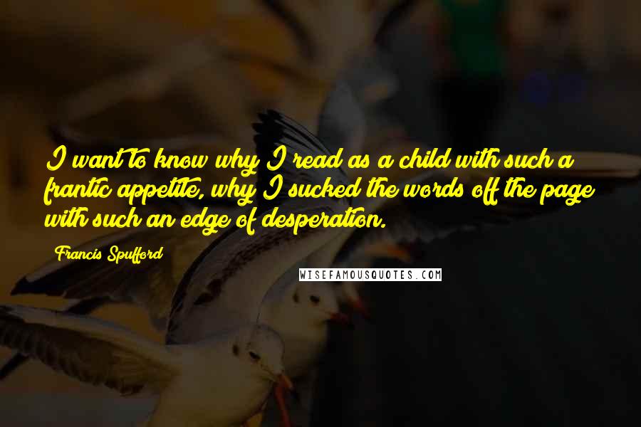 Francis Spufford Quotes: I want to know why I read as a child with such a frantic appetite, why I sucked the words off the page with such an edge of desperation.