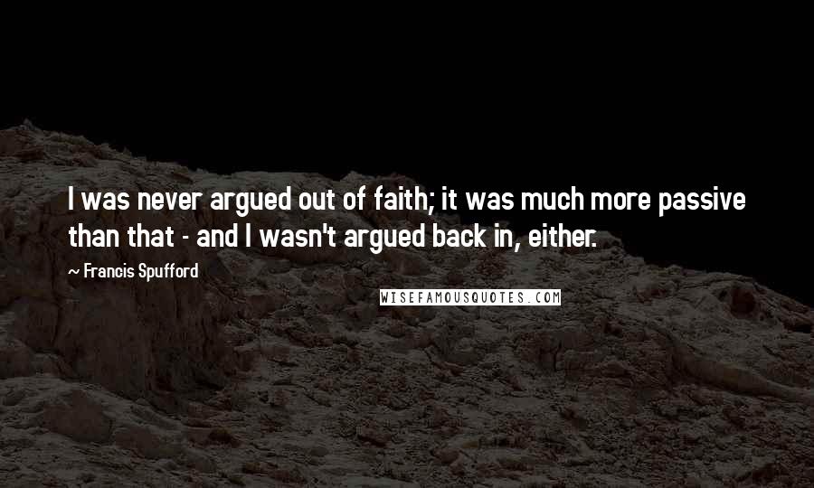 Francis Spufford Quotes: I was never argued out of faith; it was much more passive than that - and I wasn't argued back in, either.