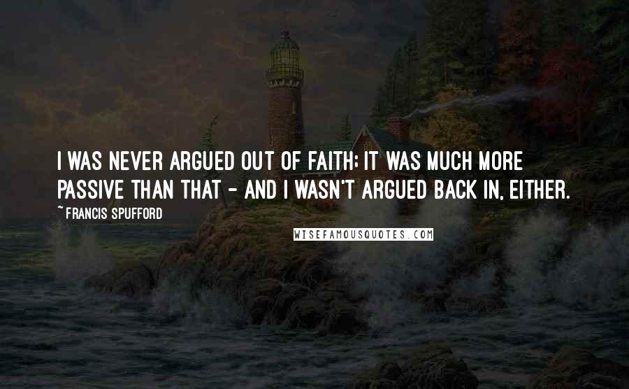 Francis Spufford Quotes: I was never argued out of faith; it was much more passive than that - and I wasn't argued back in, either.