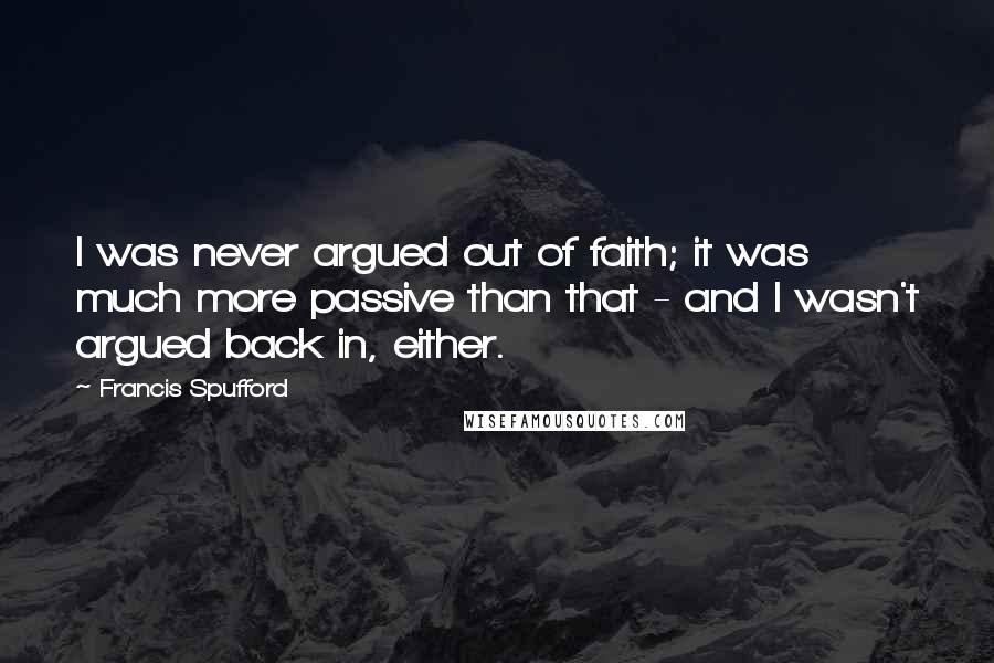 Francis Spufford Quotes: I was never argued out of faith; it was much more passive than that - and I wasn't argued back in, either.