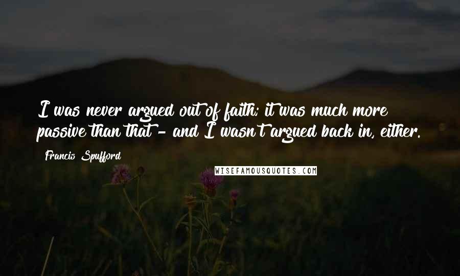 Francis Spufford Quotes: I was never argued out of faith; it was much more passive than that - and I wasn't argued back in, either.