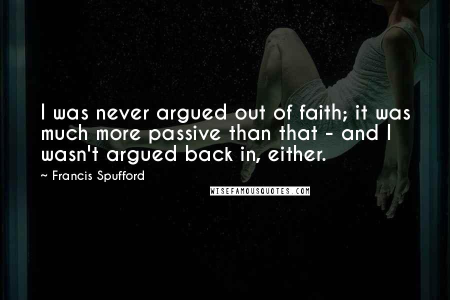 Francis Spufford Quotes: I was never argued out of faith; it was much more passive than that - and I wasn't argued back in, either.