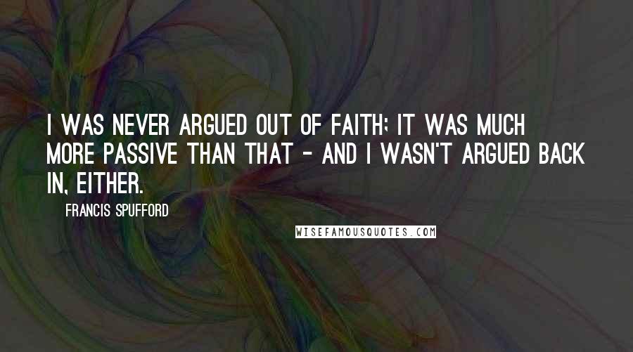 Francis Spufford Quotes: I was never argued out of faith; it was much more passive than that - and I wasn't argued back in, either.