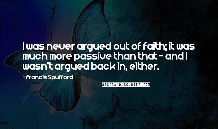 Francis Spufford Quotes: I was never argued out of faith; it was much more passive than that - and I wasn't argued back in, either.