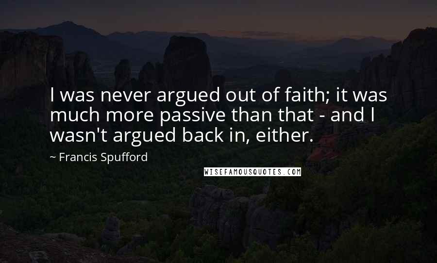 Francis Spufford Quotes: I was never argued out of faith; it was much more passive than that - and I wasn't argued back in, either.