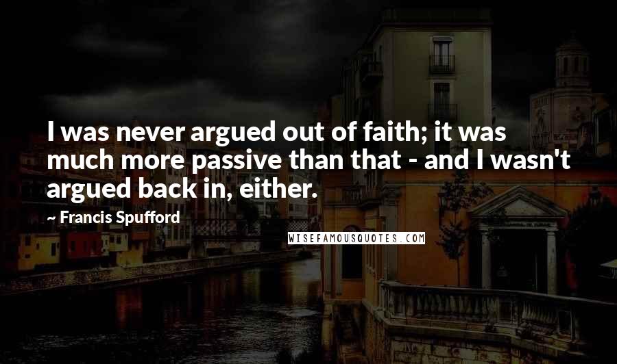 Francis Spufford Quotes: I was never argued out of faith; it was much more passive than that - and I wasn't argued back in, either.