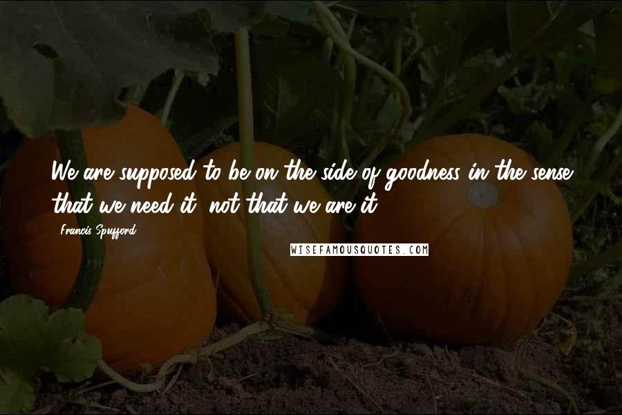 Francis Spufford Quotes: We are supposed to be on the side of goodness in the sense that we need it, not that we are it.