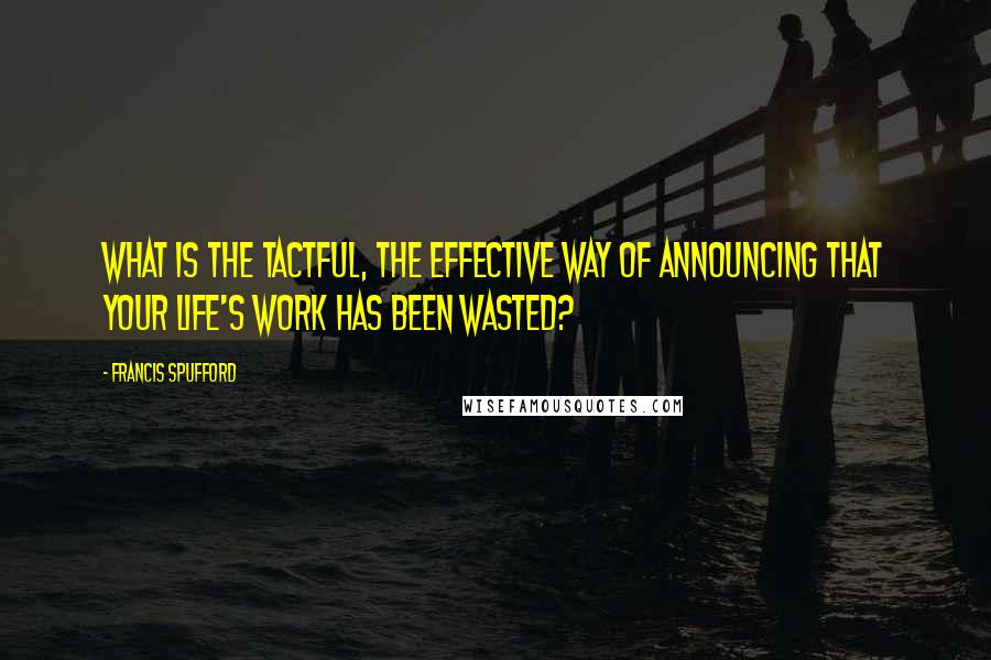 Francis Spufford Quotes: What is the tactful, the effective way of announcing that your life's work has been wasted?