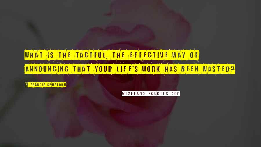 Francis Spufford Quotes: What is the tactful, the effective way of announcing that your life's work has been wasted?