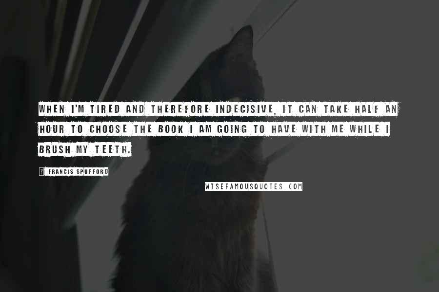 Francis Spufford Quotes: When I'm tired and therefore indecisive, it can take half an hour to choose the book I am going to have with me while I brush my teeth.