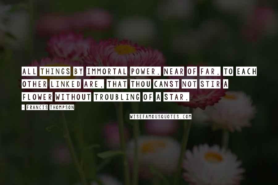 Francis Thompson Quotes: All things by immortal power. Near of far, to each other linked are, that thou canst not stir a flower without troubling of a star.