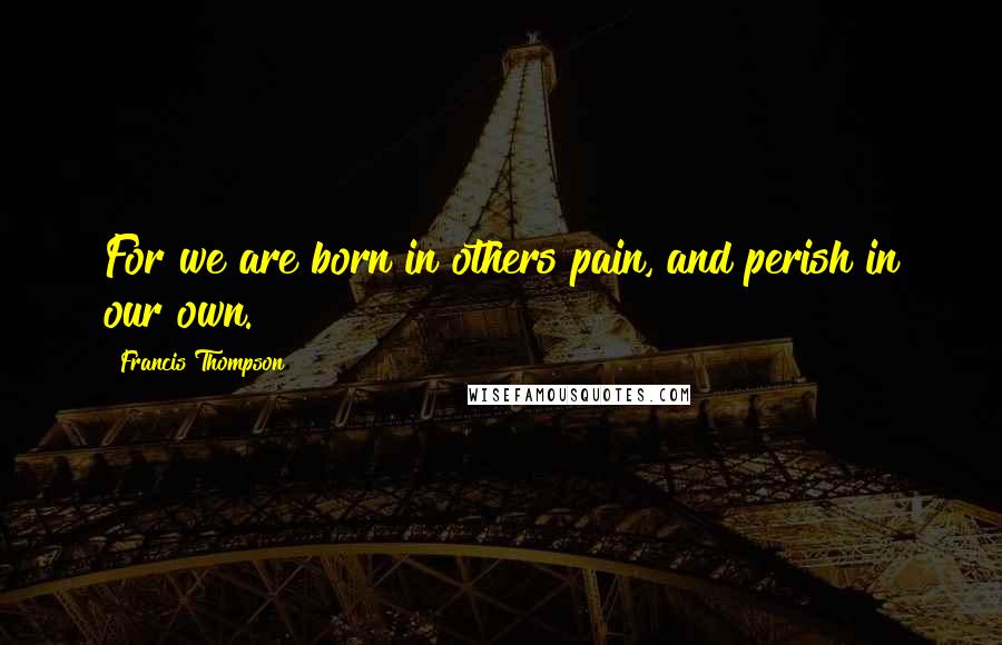 Francis Thompson Quotes: For we are born in others pain, and perish in our own.