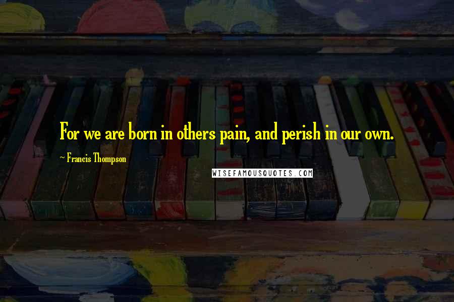 Francis Thompson Quotes: For we are born in others pain, and perish in our own.
