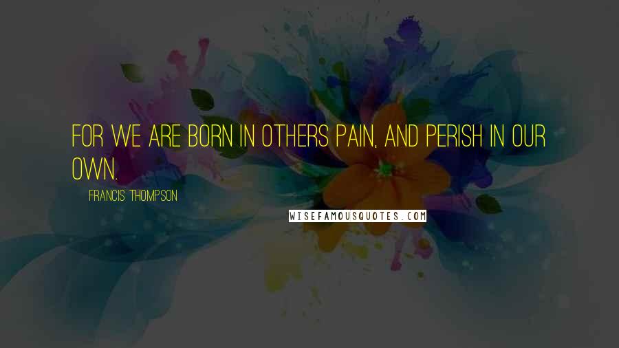 Francis Thompson Quotes: For we are born in others pain, and perish in our own.