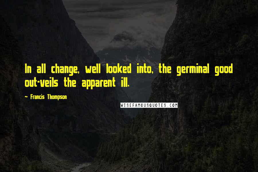 Francis Thompson Quotes: In all change, well looked into, the germinal good out-veils the apparent ill.