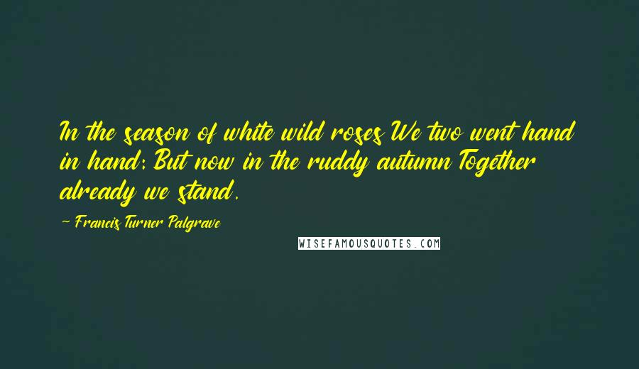 Francis Turner Palgrave Quotes: In the season of white wild roses We two went hand in hand: But now in the ruddy autumn Together already we stand.