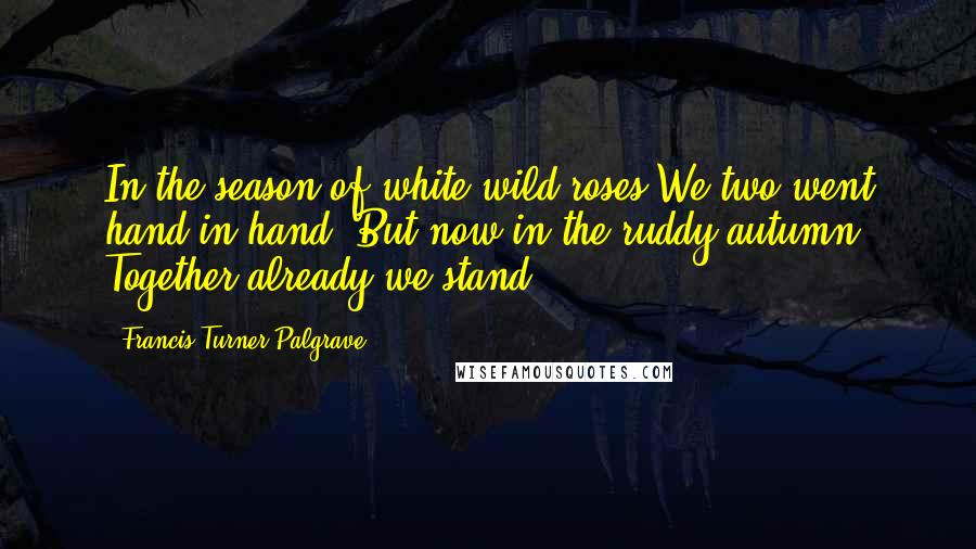 Francis Turner Palgrave Quotes: In the season of white wild roses We two went hand in hand: But now in the ruddy autumn Together already we stand.