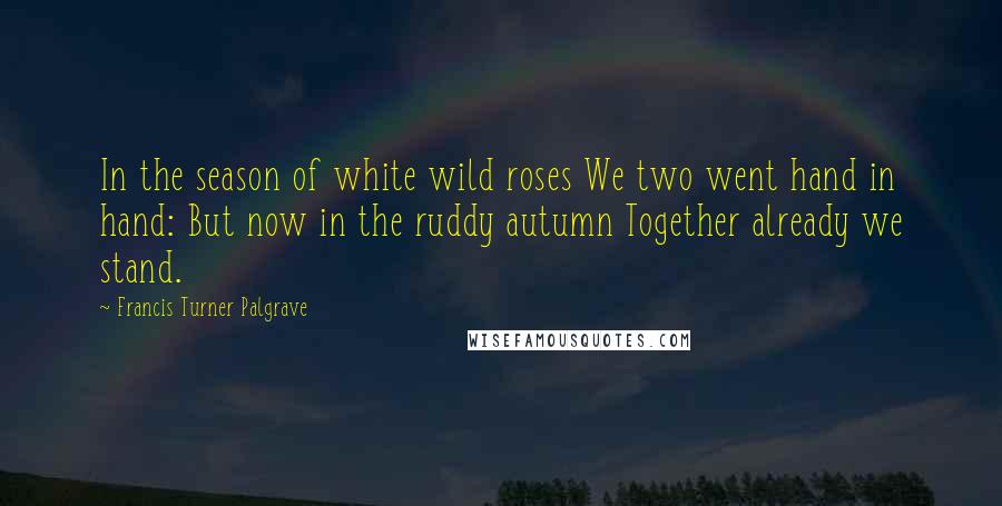 Francis Turner Palgrave Quotes: In the season of white wild roses We two went hand in hand: But now in the ruddy autumn Together already we stand.