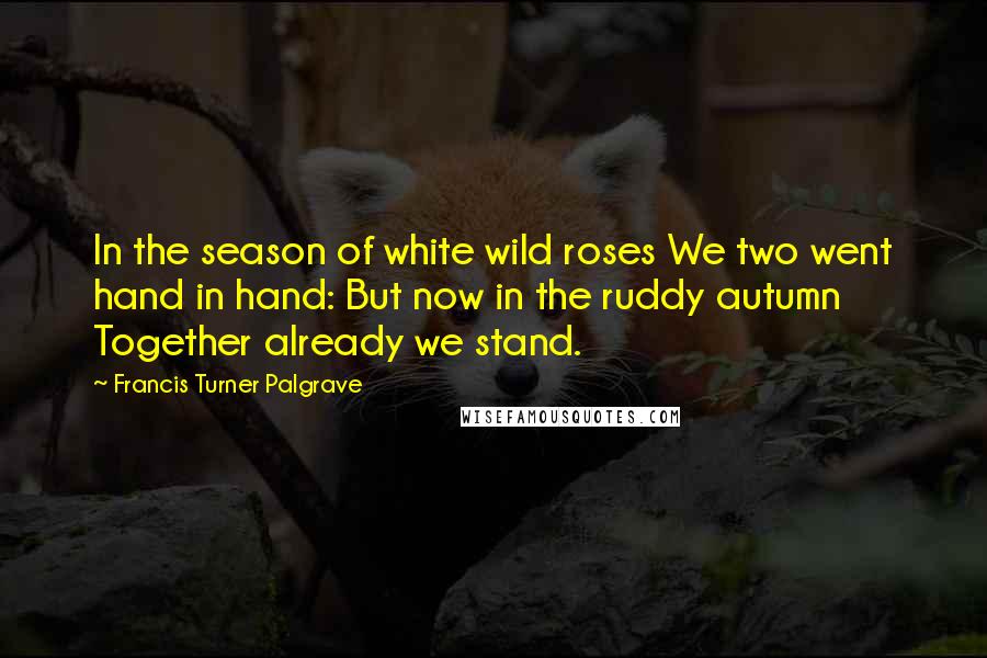 Francis Turner Palgrave Quotes: In the season of white wild roses We two went hand in hand: But now in the ruddy autumn Together already we stand.