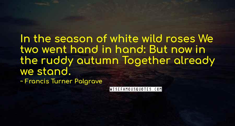 Francis Turner Palgrave Quotes: In the season of white wild roses We two went hand in hand: But now in the ruddy autumn Together already we stand.