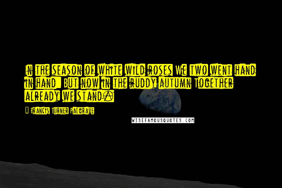 Francis Turner Palgrave Quotes: In the season of white wild roses We two went hand in hand: But now in the ruddy autumn Together already we stand.