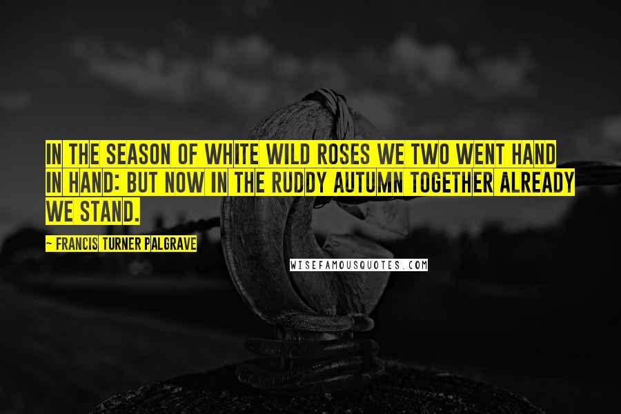 Francis Turner Palgrave Quotes: In the season of white wild roses We two went hand in hand: But now in the ruddy autumn Together already we stand.