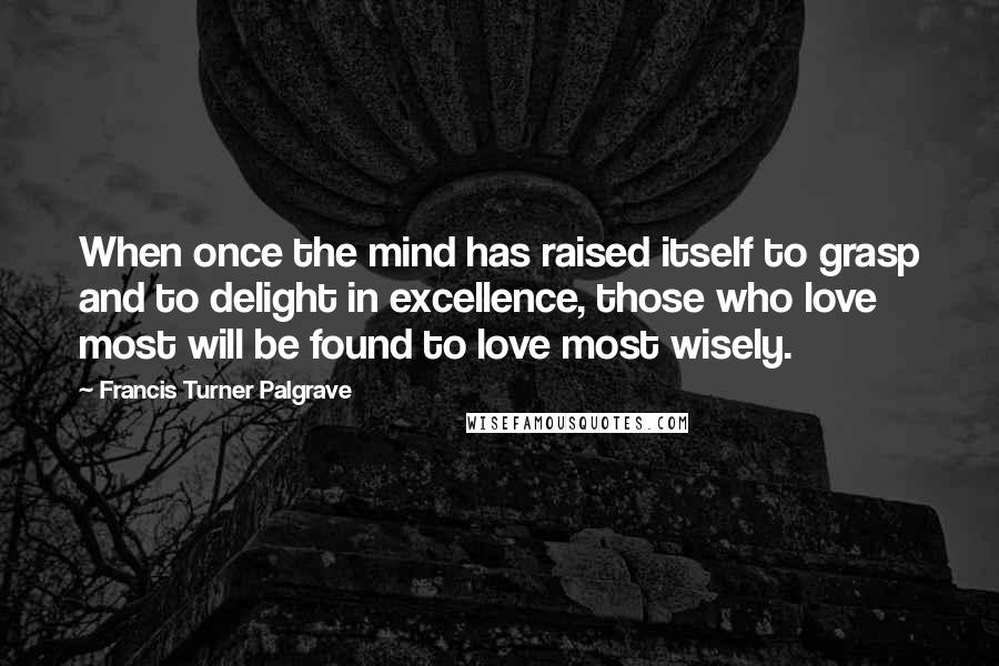 Francis Turner Palgrave Quotes: When once the mind has raised itself to grasp and to delight in excellence, those who love most will be found to love most wisely.