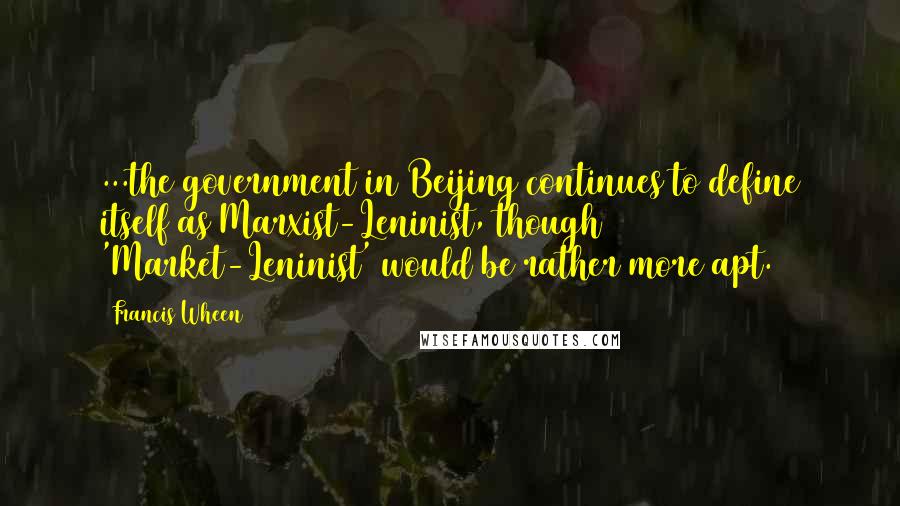 Francis Wheen Quotes: ...the government in Beijing continues to define itself as Marxist-Leninist, though 'Market-Leninist' would be rather more apt.