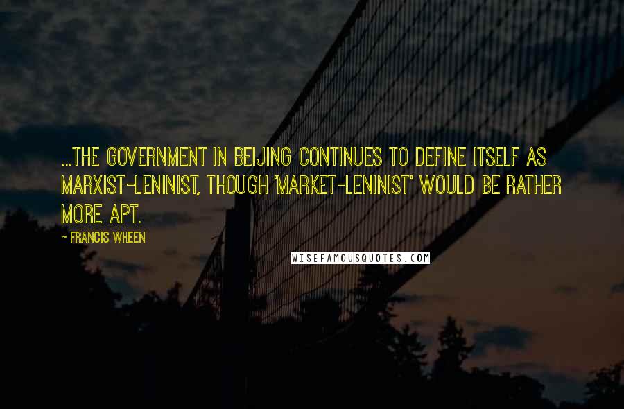 Francis Wheen Quotes: ...the government in Beijing continues to define itself as Marxist-Leninist, though 'Market-Leninist' would be rather more apt.